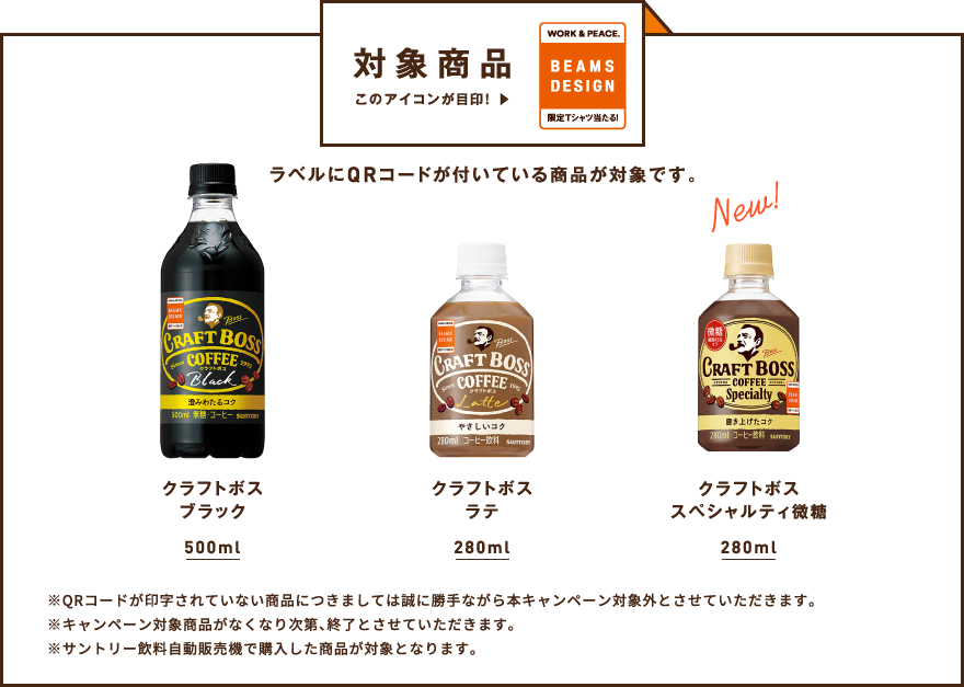 対象商品 ラベルにQRコードが付いている商品が対象です。 【クラフトボス ブラック 500ml/クラフトボス ラテ 280ml/クラフトボス スペシャルティ微糖 280ml】 ※QRコードが印字されていない商品につきましては誠に勝手ながら本キャンペーン対象外とさせていただきます。 ※キャンペーン対象商品がなくなり次第、終了とさせていただきます。 ※サントリー飲料自動販売機で購入した商品が対象となります。