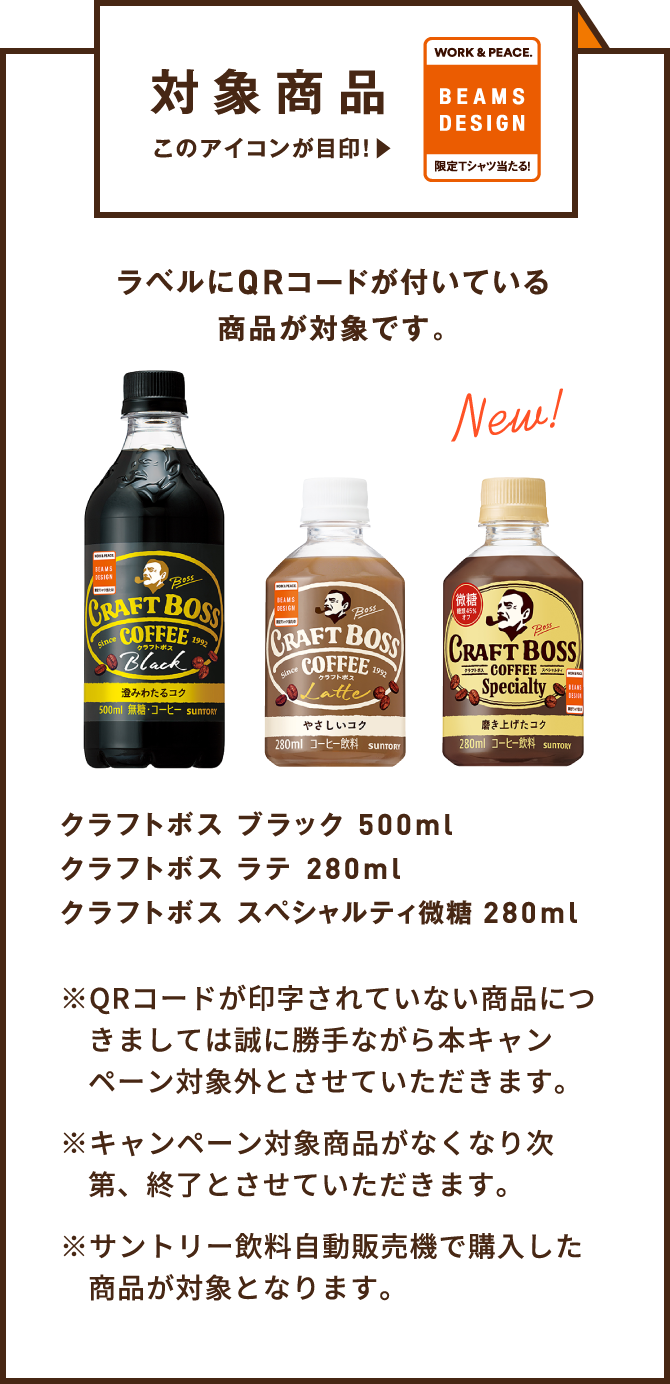 対象商品 ラベルにQRコードが付いている商品が対象です。 【クラフトボス ブラック 500ml/クラフトボス ラテ 280ml/クラフトボス スペシャルティ微糖 280ml】 ※QRコードが印字されていない商品につきましては誠に勝手ながら本キャンペーン対象外とさせていただきます。 ※キャンペーン対象商品がなくなり次第、終了とさせていただきます。 ※サントリー飲料自動販売機で購入した商品が対象となります。