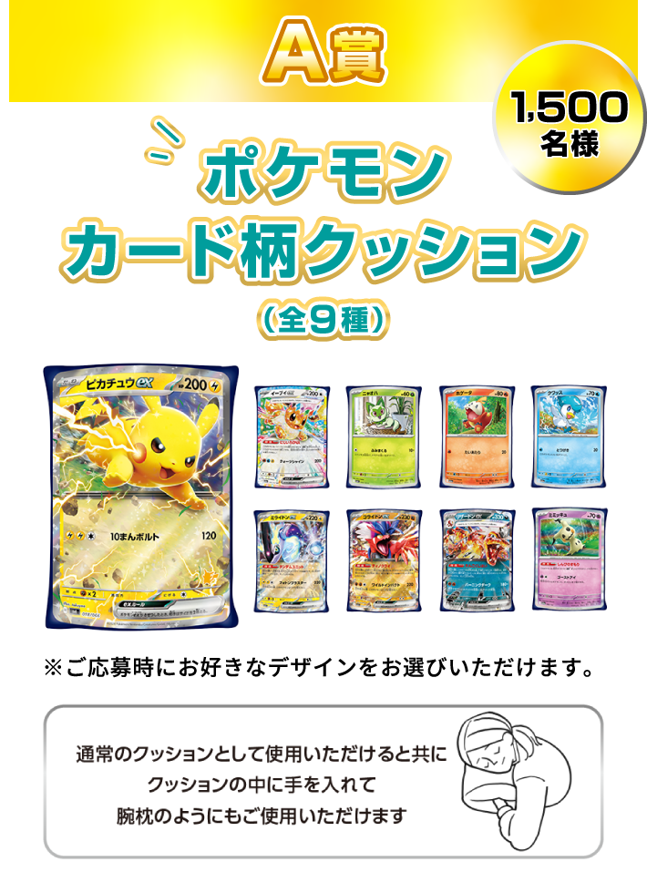 A賞：ポケモンカード柄クッション（全9種） 1,500名様　※ご応募時にお好きなデザインをお選びいただけます。　通常のクッションとして使用いただけると共にクッションの中に手を入れて腕枕のようにもご使用いただけます