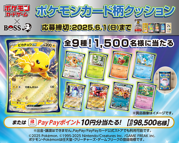 ポケモンカードゲーム×BOSS　ポケモンカード柄クッション 全9種！1,500名様に当たる または PayPayポイント 10円分当たる！（合計98,500名様） 応募締切：2025年6月1日（日）まで ©2025 Pokémon. ©1995-2025 Nintendo/Creatures Inc./GAME FREAK inc. ポケモン・Pokémonは任天堂・クリーチャーズ・ゲームフリークの登録商標です。