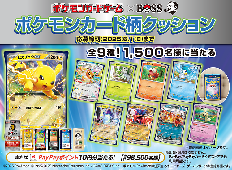 ポケモンカードゲーム×BOSS　ポケモンカード柄クッション 全9種！1,500名様に当たる または PayPayポイント 10円分当たる！（合計98,500名様） 応募締切：2025年6月1日（日）まで ©2025 Pokémon. ©1995-2025 Nintendo/Creatures Inc./GAME FREAK inc. ポケモン・Pokémonは任天堂・クリーチャーズ・ゲームフリークの登録商標です。