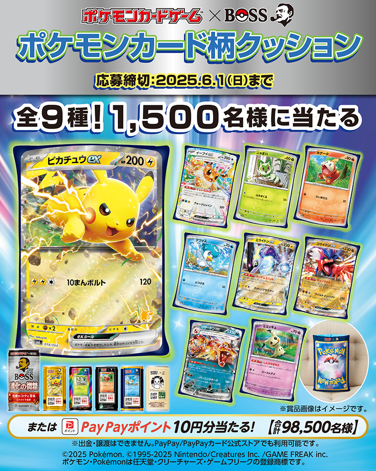 ポケモンカードゲーム×BOSS　ポケモンカード柄クッション 全9種！1,500名様に当たる または PayPayポイント 10円分当たる！（合計98,500名様） 応募締切：2025年6月1日（日）まで ©2025 Pokémon. ©1995-2025 Nintendo/Creatures Inc./GAME FREAK inc. ポケモン・Pokémonは任天堂・クリーチャーズ・ゲームフリークの登録商標です。