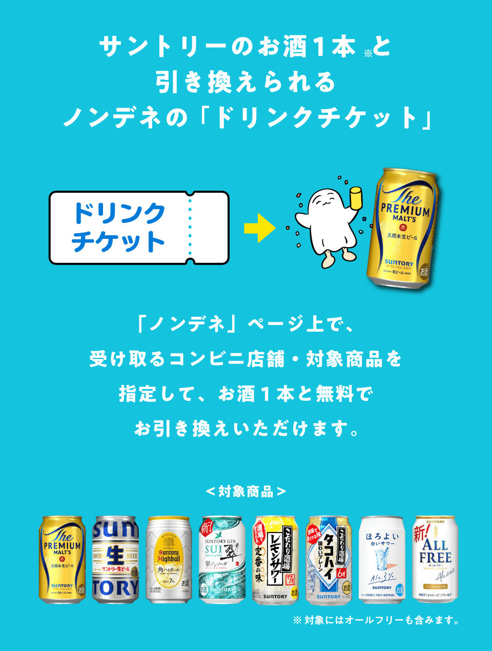 サントリーのお酒1本と引き換えられるノンデネの「ドリンクチケット」　「ノンデネ」ページ上で、受け取るコンビニ店舗・対象商品を指定して、お酒1本と無料でお引き換えいただけます。